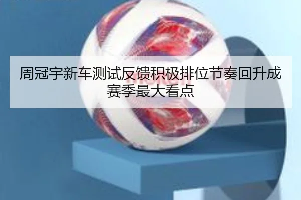 周冠宇新车测试反馈积极排位节奏回升成赛季最大看点